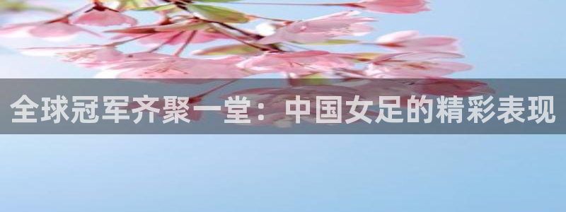 世界杯直播在线观看入口：全球冠军齐聚一堂：中国女足的精彩表现